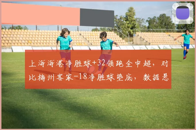 上海海港净胜球+32领跑全中超，对比梅州客家-18净胜球垫底，数据悬殊折射强弱分明格局