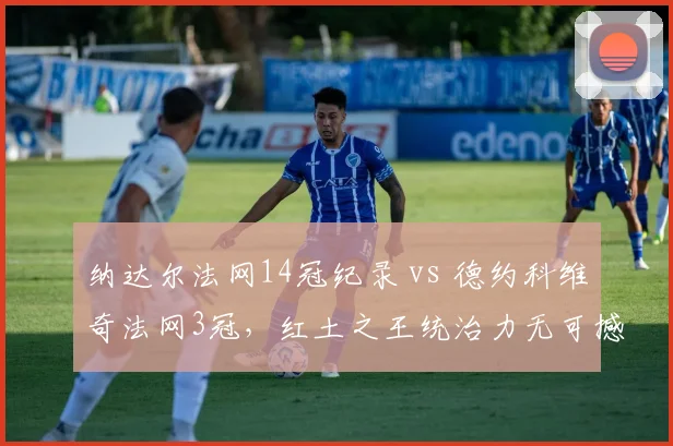 纳达尔法网14冠纪录 vs 德约科维奇法网3冠,红土之王统治力无可撼动