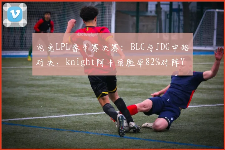电竞LPL春季赛决赛：BLG与JDG中路对决，knight阿卡丽胜率82%对阵Yagao沙皇胜率71%