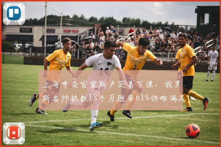 上海申花官宣斯卢茨基下课,俄罗斯名帅执教18个月胜率61%仍难满足争冠目标