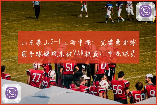 山东泰山2-1上海申花:克雷桑进球前手球嫌疑未被VAR核查,申花球员围堵裁判