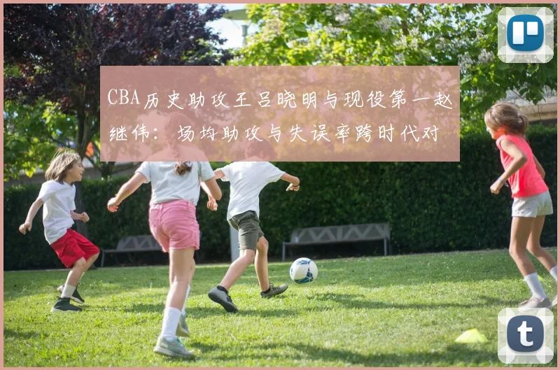 CBA历史助攻王吕晓明与现役第一赵继伟:场均助攻与失误率跨时代对比