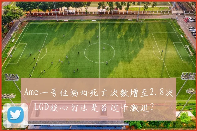 Ame一号位场均死亡次数增至2.8次，LGD核心打法是否过于激进？